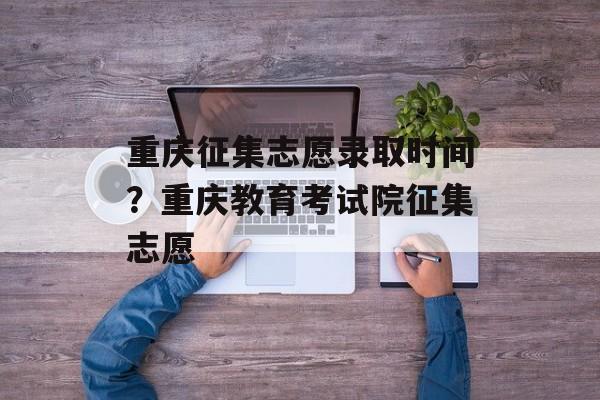 重庆征集志愿录取时间？重庆教育考试院征集志愿-第1张图片-