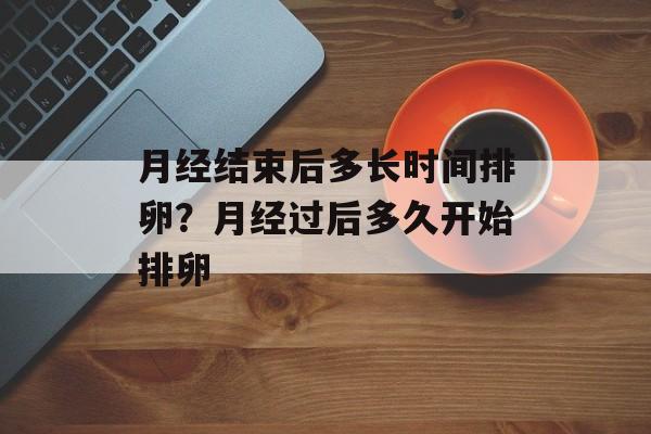 月经结束后多长时间排卵？月经过后多久开始排卵-第1张图片-