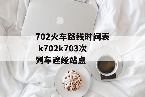 702火车路线时间表 k702k703次列车途经站点-第1张图片-