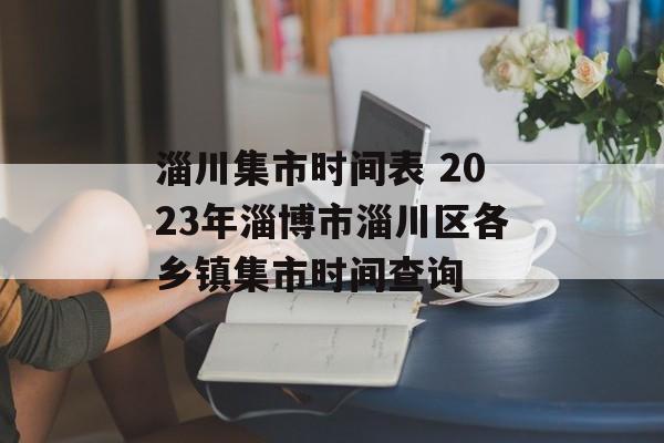 淄川集市时间表 2023年淄博市淄川区各乡镇集市时间查询-第1张图片-