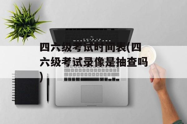 四六级考试时间表(四六级考试录像是抽查吗)-第1张图片-