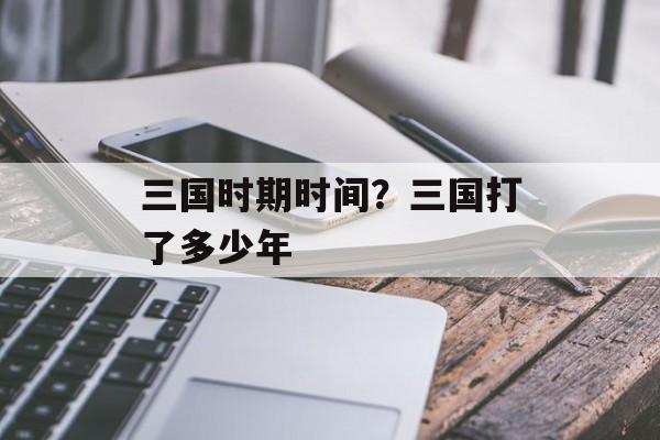 三国时期时间？三国打了多少年-第1张图片-