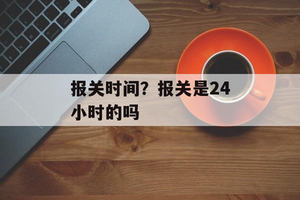 报关时间？报关是24小时的吗-第1张图片-