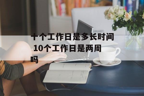 十个工作日是多长时间 10个工作日是两周吗-第1张图片-