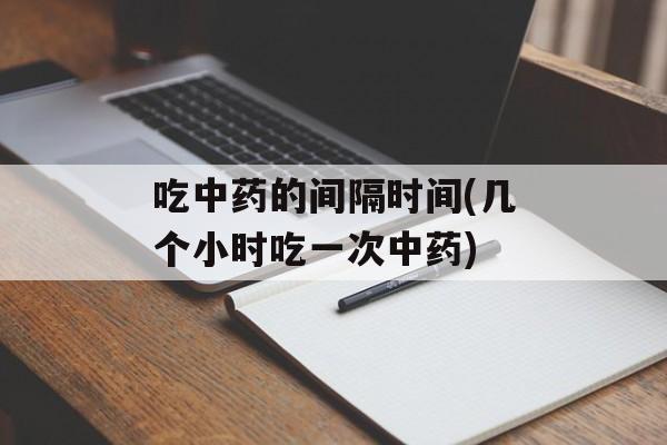 吃中药的间隔时间(几个小时吃一次中药)-第1张图片-