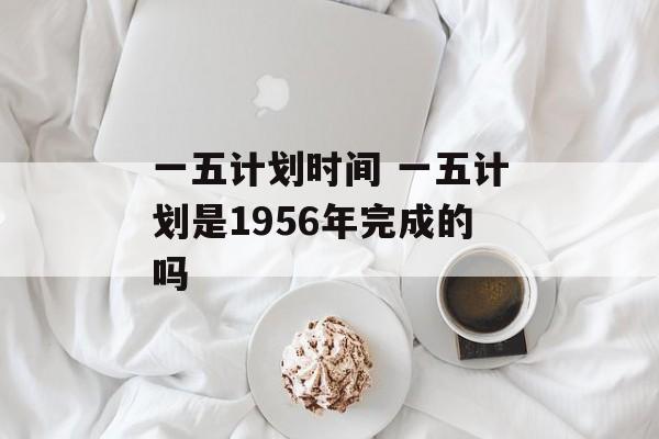 一五计划时间 一五计划是1956年完成的吗-第1张图片-