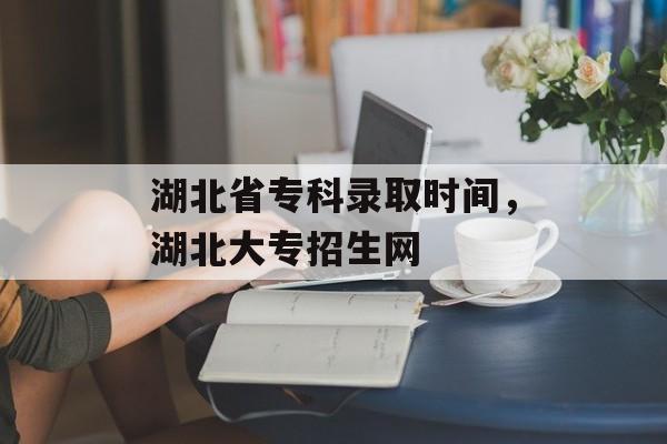 湖北省专科录取时间，湖北大专招生网-第1张图片-