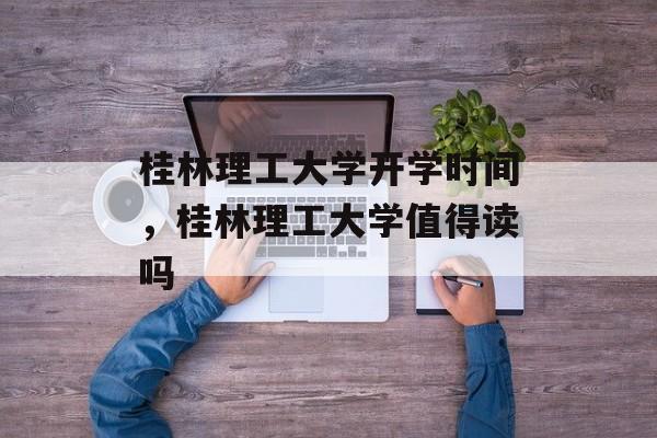 桂林理工大学开学时间，桂林理工大学值得读吗-第1张图片-