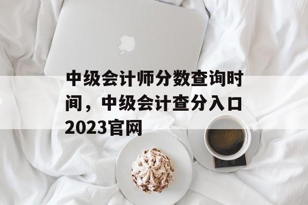 中级会计师分数查询时间，中级会计查分入口2023官网-第1张图片-