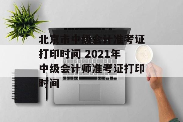 北京市中级会计准考证打印时间 2021年中级会计师准考证打印时间-第1张图片-