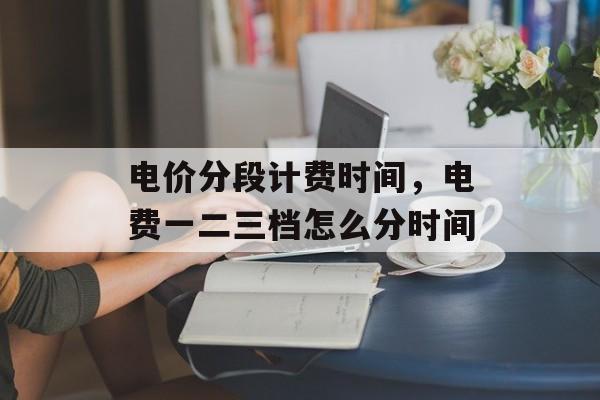 电价分段计费时间，电费一二三档怎么分时间-第1张图片-