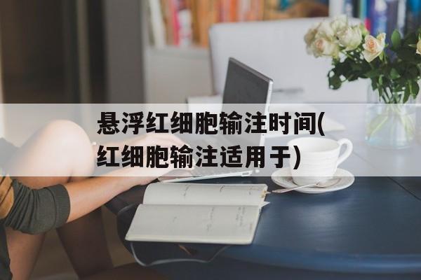 悬浮红细胞输注时间(红细胞输注适用于)-第1张图片-