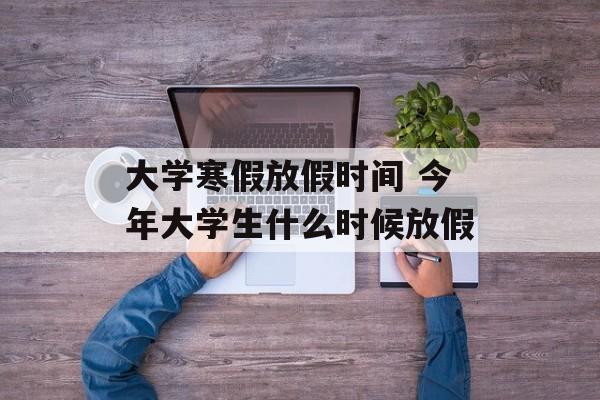 大学寒假放假时间 今年大学生什么时候放假-第1张图片-