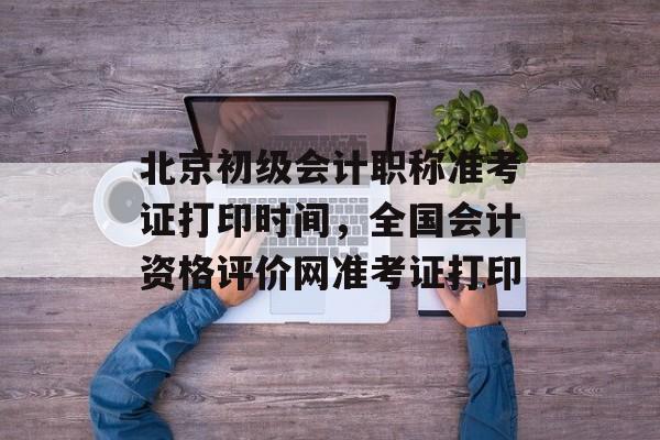 北京初级会计职称准考证打印时间，全国会计资格评价网准考证打印-第1张图片-