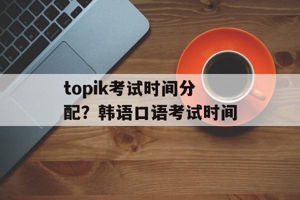 topik考试时间分配？韩语口语考试时间-第1张图片-