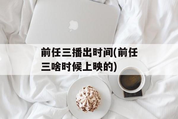 前任三播出时间(前任三啥时候上映的)-第1张图片-