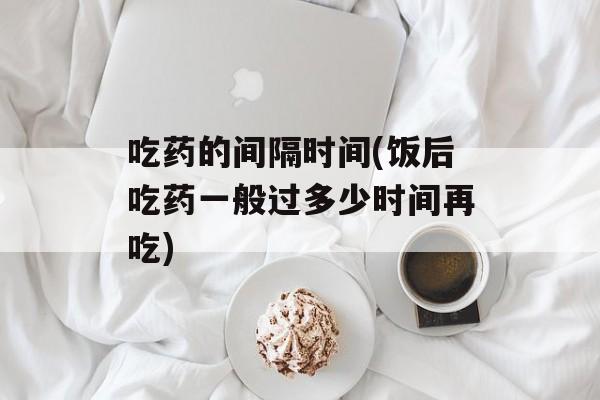吃药的间隔时间(饭后吃药一般过多少时间再吃)-第1张图片-