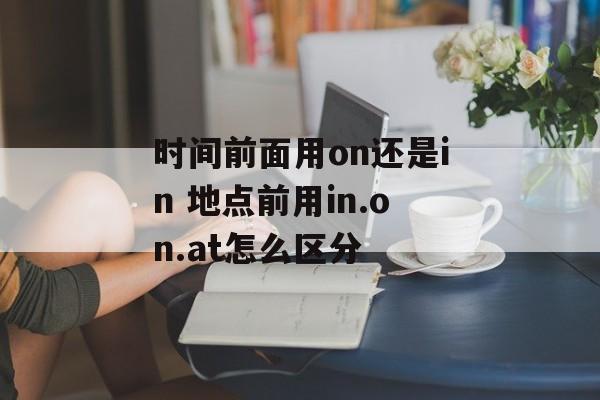 时间前面用on还是in 地点前用in.on.at怎么区分-第1张图片-