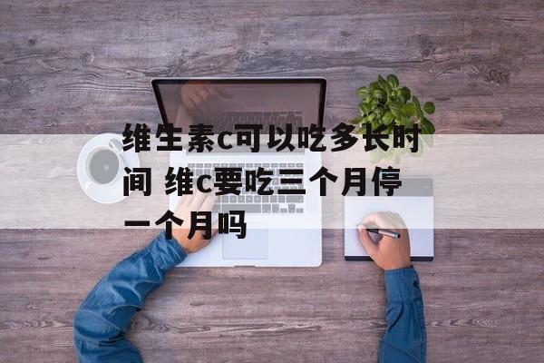 维生素c可以吃多长时间 维c要吃三个月停一个月吗-第1张图片-