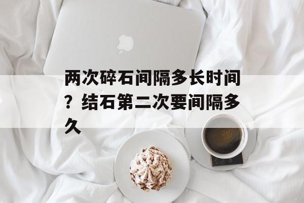 两次碎石间隔多长时间？结石第二次要间隔多久-第1张图片-