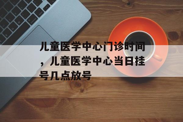 儿童医学中心门诊时间，儿童医学中心当日挂号几点放号-第1张图片-