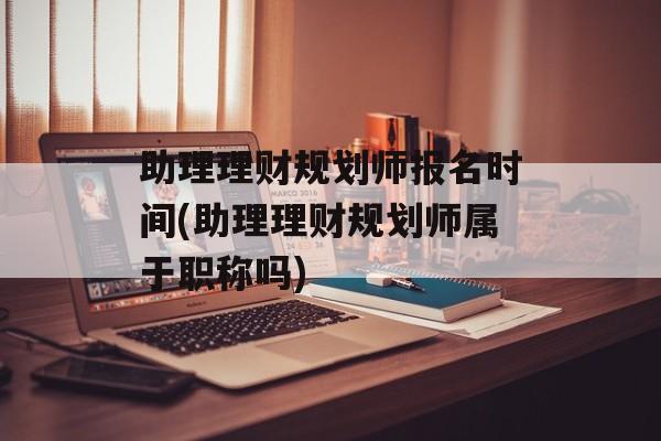 助理理财规划师报名时间(助理理财规划师属于职称吗)-第1张图片-
