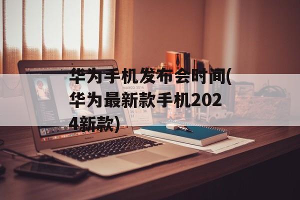 华为手机发布会时间(华为最新款手机2024新款)-第1张图片-