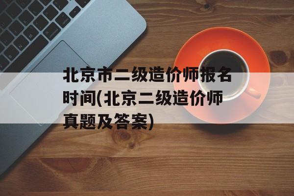 北京市二级造价师报名时间(北京二级造价师真题及答案)-第1张图片-
