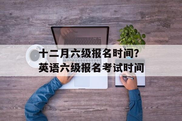 十二月六级报名时间？英语六级报名考试时间-第1张图片-
