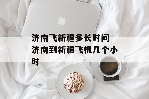 济南飞新疆多长时间 济南到新疆飞机几个小时-第1张图片-