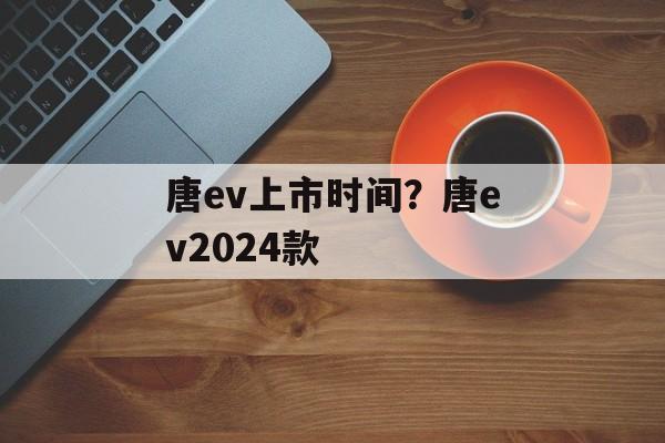 唐ev上市时间？唐ev2024款-第1张图片-
