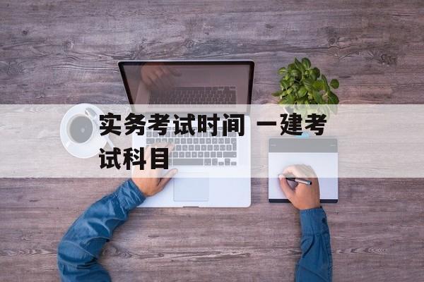 实务考试时间 一建考试科目-第1张图片-