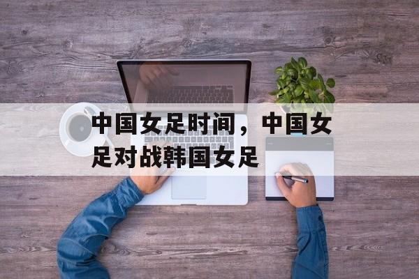 中国女足时间，中国女足对战韩国女足-第1张图片-