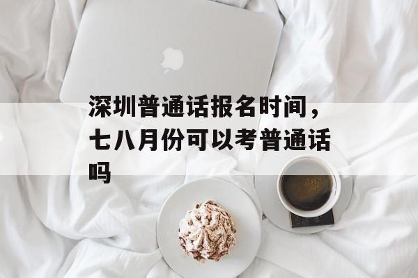 深圳普通话报名时间，七八月份可以考普通话吗-第1张图片-