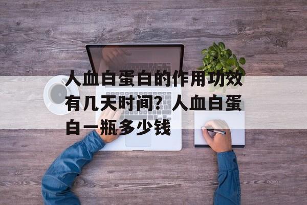 人血白蛋白的作用功效有几天时间？人血白蛋白一瓶多少钱-第1张图片-