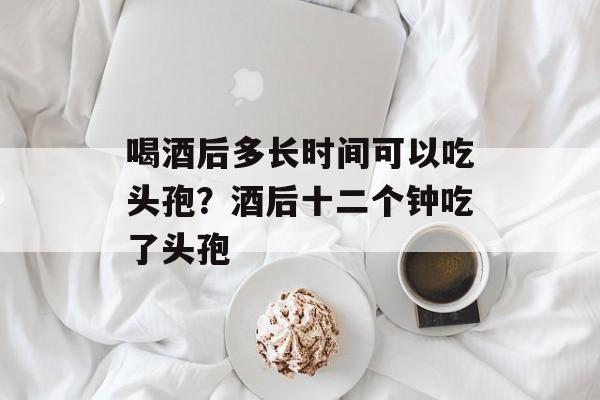 喝酒后多长时间可以吃头孢？酒后十二个钟吃了头孢-第1张图片-