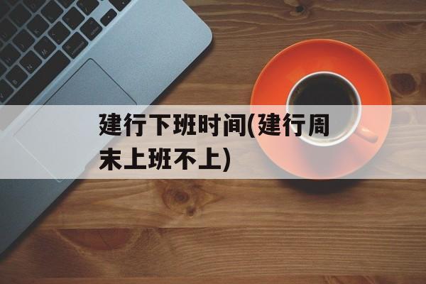 建行下班时间(建行周末上班不上)-第1张图片-