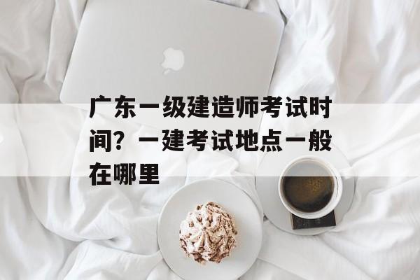 广东一级建造师考试时间？一建考试地点一般在哪里-第1张图片-