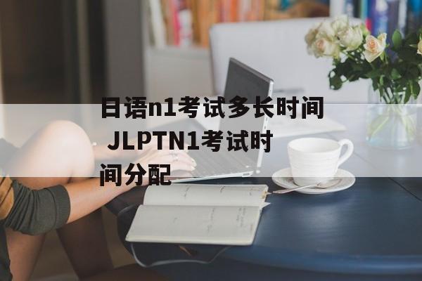 日语n1考试多长时间 JLPTN1考试时间分配-第1张图片-