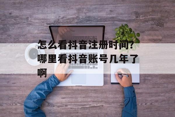 怎么看抖音注册时间？哪里看抖音账号几年了啊-第1张图片-