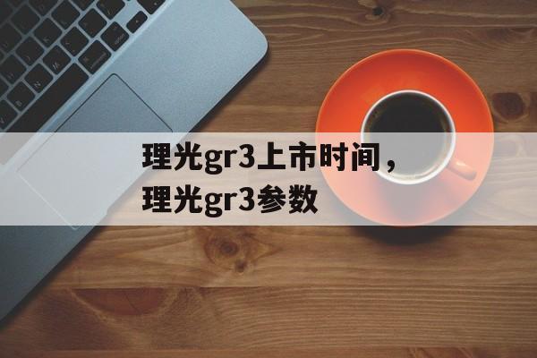 理光gr3上市时间，理光gr3参数-第1张图片-