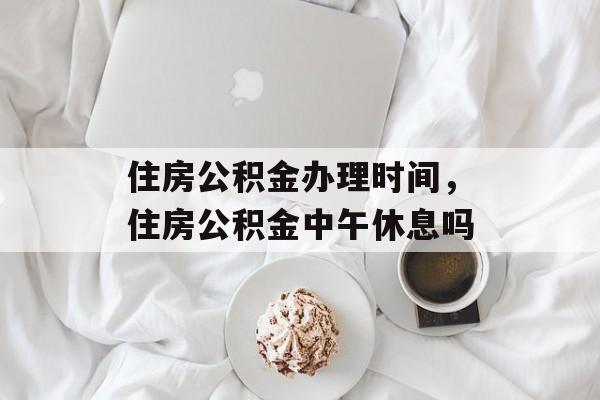住房公积金办理时间，住房公积金中午休息吗-第1张图片-