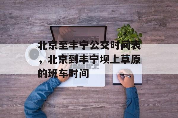 北京至丰宁公交时间表，北京到丰宁坝上草原的班车时间-第1张图片-