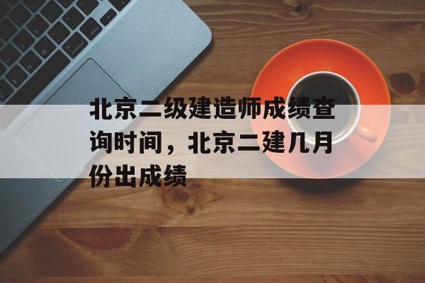 北京二级建造师成绩查询时间，北京二建几月份出成绩-第1张图片-