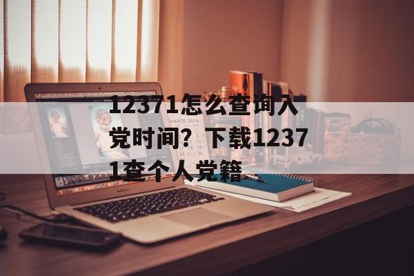 12371怎么查询入党时间？下载12371查个人党籍-第1张图片-