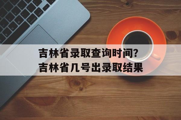吉林省录取查询时间？吉林省几号出录取结果-第1张图片-