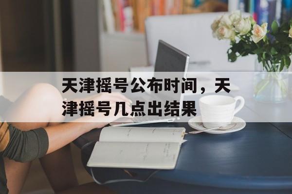 天津摇号公布时间，天津摇号几点出结果-第1张图片-