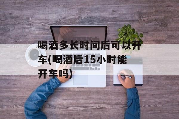 喝酒多长时间后可以开车(喝酒后15小时能开车吗)-第1张图片-