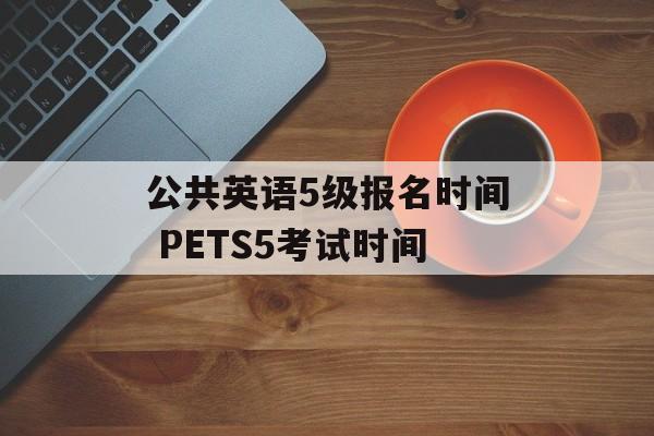 公共英语5级报名时间 PETS5考试时间-第1张图片-