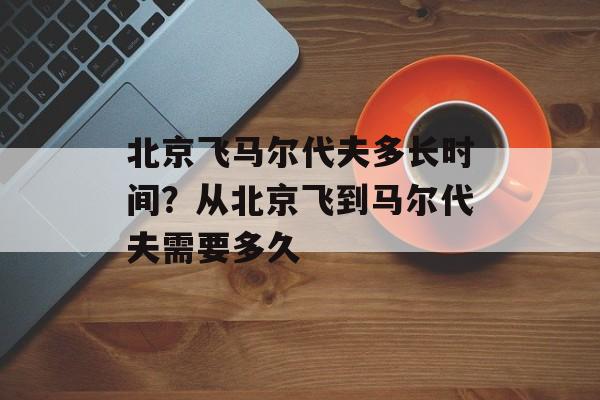 北京飞马尔代夫多长时间？从北京飞到马尔代夫需要多久-第1张图片-